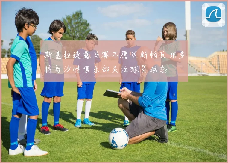 斯基拉透露马赛不愿买断帕瓦尔多特与沙特俱乐部关注球员动态