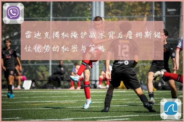 雷迪克揭秘掩护战术背后詹姆斯错位优势的秘密与策略