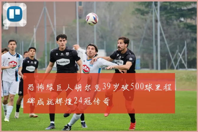 恐怖绿巨人胡尔克39岁破500球里程碑成就辉煌24冠传奇