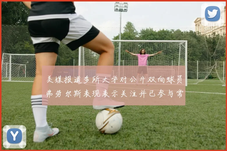 美媒报道多所大学对公牛双向球员弗劳尔斯表现表示关注并已参与常规赛