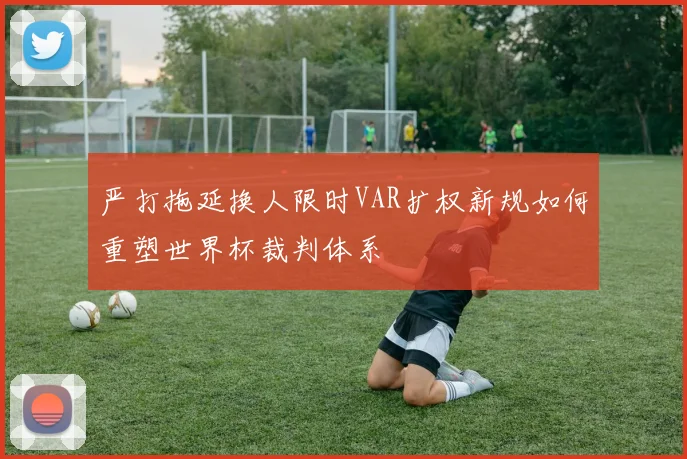 严打拖延换人限时VAR扩权新规如何重塑世界杯裁判体系