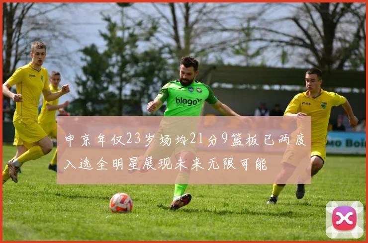 申京年仅23岁场均21分9篮板已两度入选全明星展现未来无限可能
