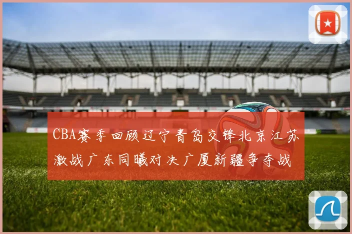 CBA赛季回顾辽宁青岛交锋北京江苏激战广东同曦对决广厦新疆争夺战精彩纷呈