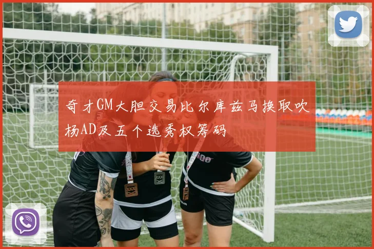 奇才GM大胆交易比尔库兹马换取吹杨AD及五个选秀权筹码