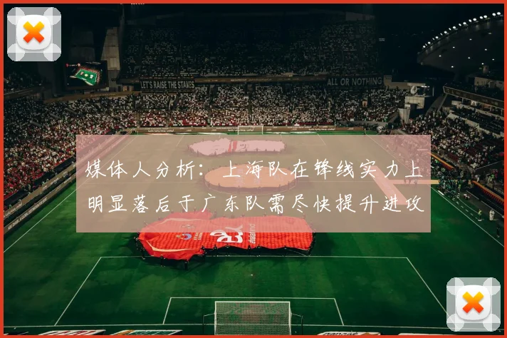 媒体人分析：上海队在锋线实力上明显落后于广东队需尽快提升进攻火力