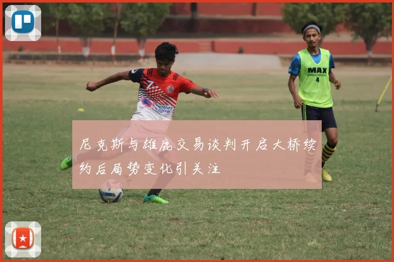 尼克斯与雄鹿交易谈判开启大桥续约后局势变化引关注