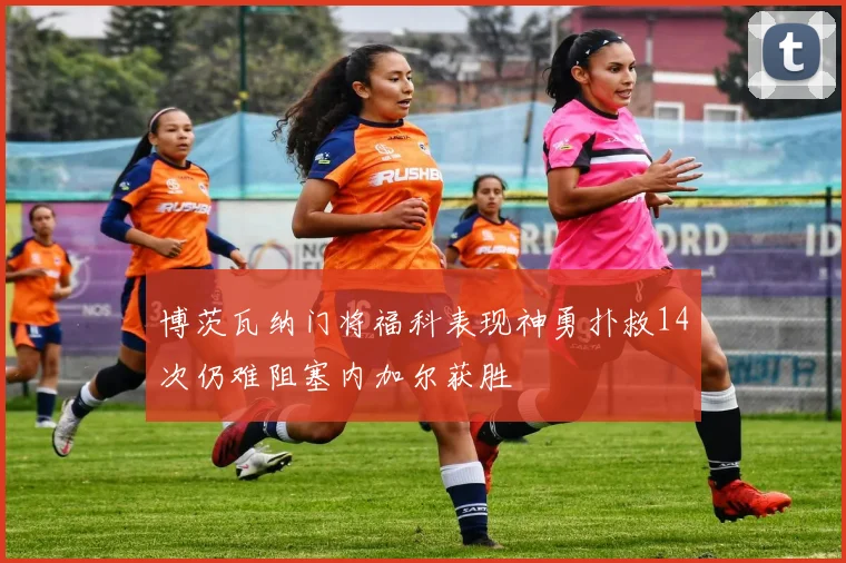 博茨瓦纳门将福科表现神勇扑救14次仍难阻塞内加尔获胜