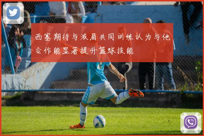 西塞期待与浓眉共同训练认为与他合作能显著提升篮球技能
