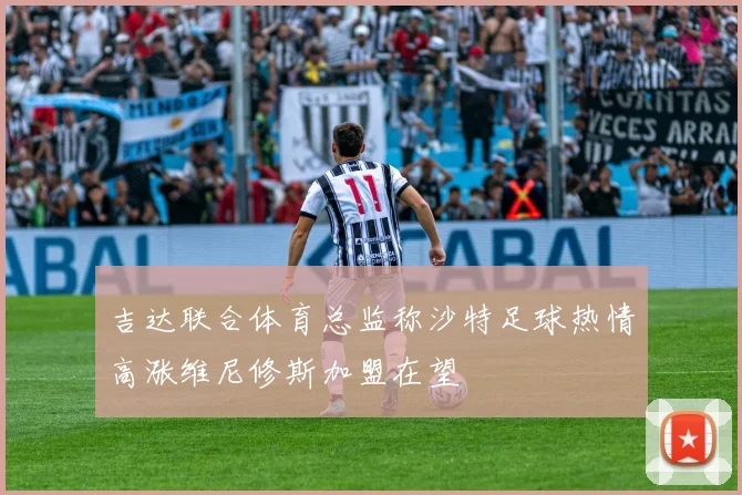 吉达联合体育总监称沙特足球热情高涨维尼修斯加盟在望