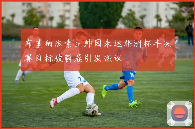 布基纳法索主帅因未达非洲杯半决赛目标被解雇引发热议