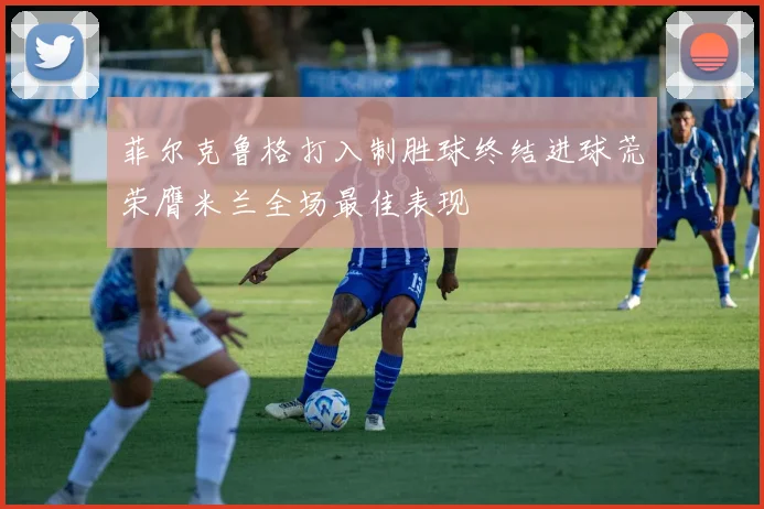 菲尔克鲁格打入制胜球终结进球荒荣膺米兰全场最佳表现