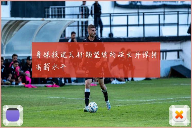 鲁媒报道瓦科期望续约延长并保持高薪水平