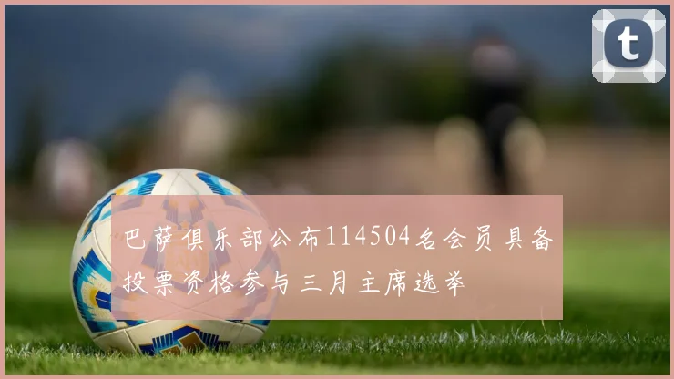 巴萨俱乐部公布114504名会员具备投票资格参与三月主席选举