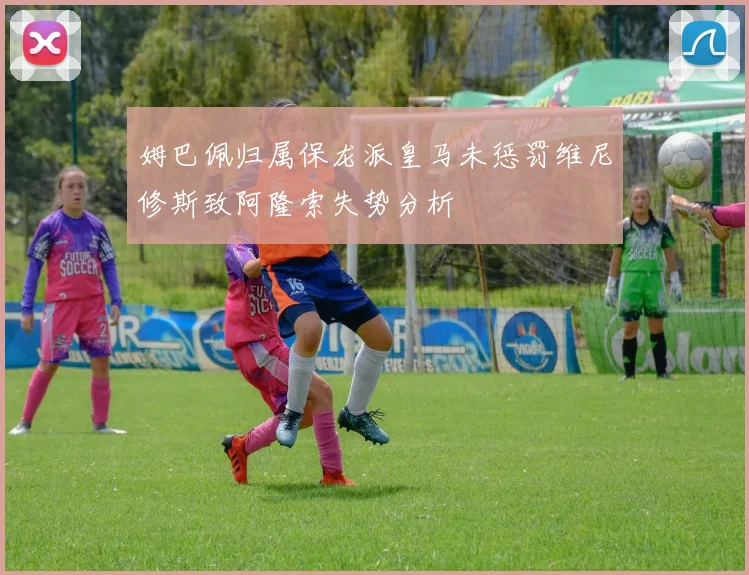 姆巴佩归属保龙派皇马未惩罚维尼修斯致阿隆索失势分析