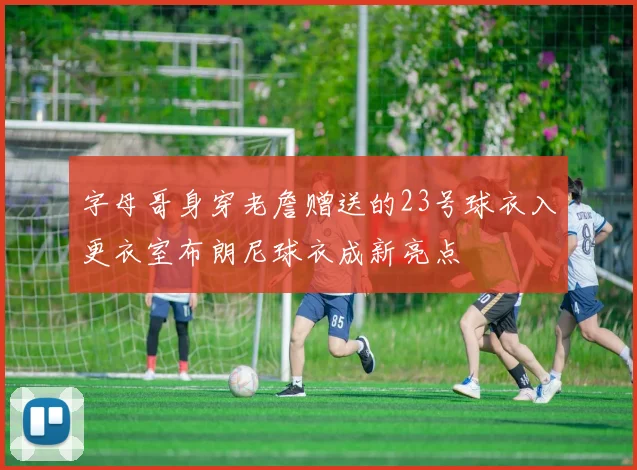 字母哥身穿老詹赠送的23号球衣入更衣室布朗尼球衣成新亮点